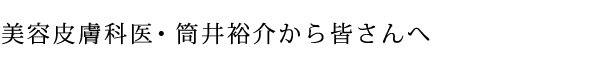 美容皮膚科医・筒井裕介から皆さんへ