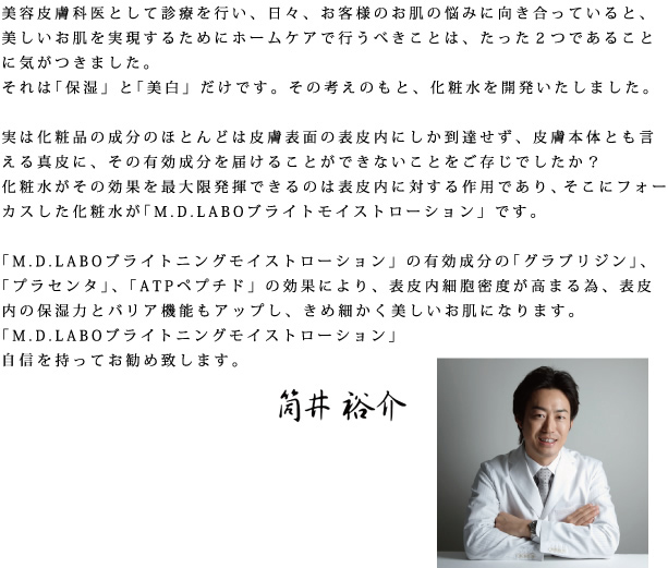 美容皮膚科医として診察を行い、日々、お客様のお肌の悩みに向き合っていると、美しいお肌を実現するためにホームケアで行うべきことは、たった２つであることに気がつきました。それは「保湿」と「美白」だけです。その考えのもと、化粧水を開発いたしました。実は化粧品の成分のほとんどは皮膚表面の表皮内にしか到達せず、皮膚本体とも言える真皮に、その有効成分を届けることができないことをご存じでしたか？化粧水がその効果を最大限発揮できるのは表皮内に対する作用であり、そこにフォーカスした化粧水が「M.D.LABOブライトモイストローション」です。「M.D.LABOブライトモイストローション」の有効成分の「グラブリジン」、「プラセンタ」、「ATPペプチド」の効果により、表皮内細胞密度が高まる為、表皮内の保湿力とバリア機能もアップし、きめ細かく美しいお肌になります。「M.D.LABOブライトモイストローション」自信を持ってお勧め致します